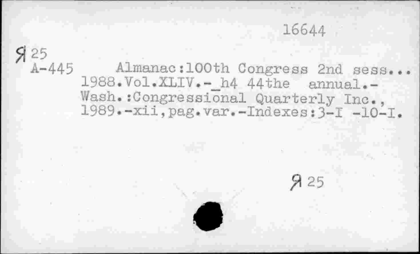 ﻿16644
51 25
A-445 Almanac :100th Congress 2nd sess...
1988.	Vol.XLIV.-__h4 44the annual.-Wash.:Congressional Quarterly Inc.,
1989.	-xii,pag.var.-Indexes:3-1 -10-1.
25